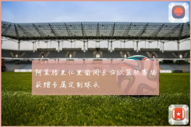 阿莱格里忙里偷闲亲临欧篮联赛场获赠专属定制球衣