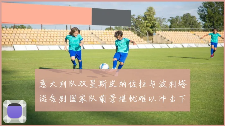 意大利队双星斯皮纳佐拉与波利塔诺告别国家队前景堪忧难以冲击下届世界杯