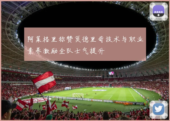 阿莱格里称赞莫德里奇技术与职业素养激励全队士气提升