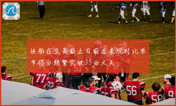 快船在交易截止日前后表现对比单节得分频繁突破35分大关