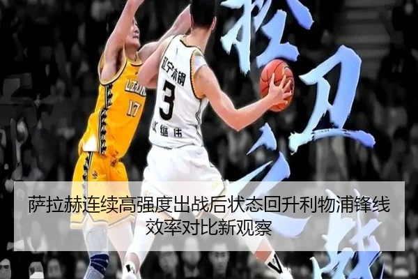 萨拉赫连续高强度出战后状态回升利物浦锋线效率对比新观察